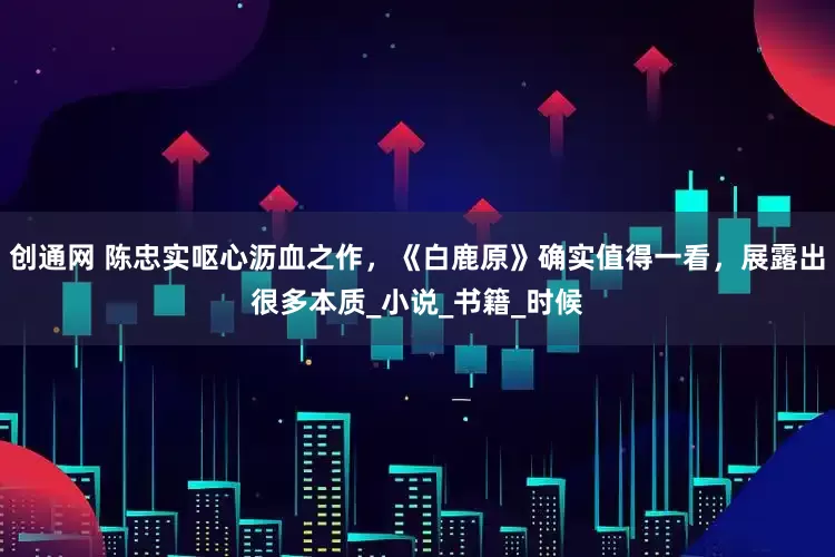创通网 陈忠实呕心沥血之作，《白鹿原》确实值得一看，展露出很多本质_小说_书籍_时候