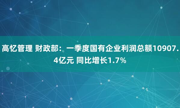 高忆管理 财政部：一季度国有企业利润总额10907.4亿元 同比增长1.7%