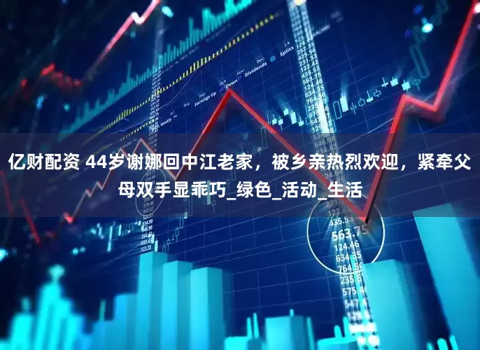 亿财配资 44岁谢娜回中江老家，被乡亲热烈欢迎，紧牵父母双手显乖巧_绿色_活动_生活