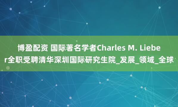 博盈配资 国际著名学者Charles M. Lieber全职受聘清华深圳国际研究生院_发展_领域_全球