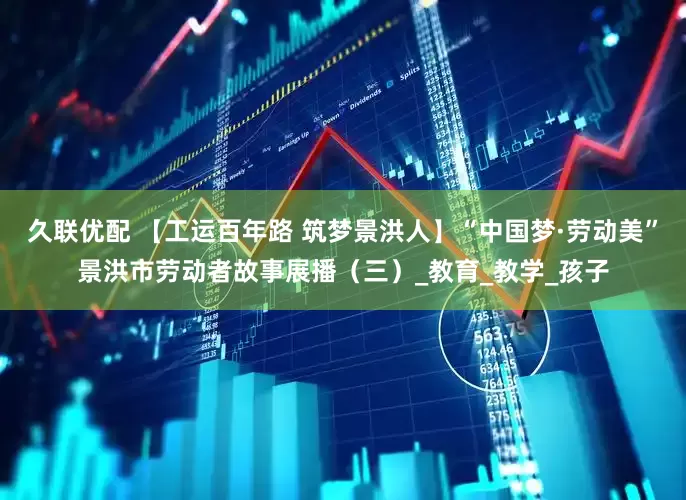 久联优配 【工运百年路 筑梦景洪人】“中国梦·劳动美”景洪市劳动者故事展播（三）_教育_教学_孩子