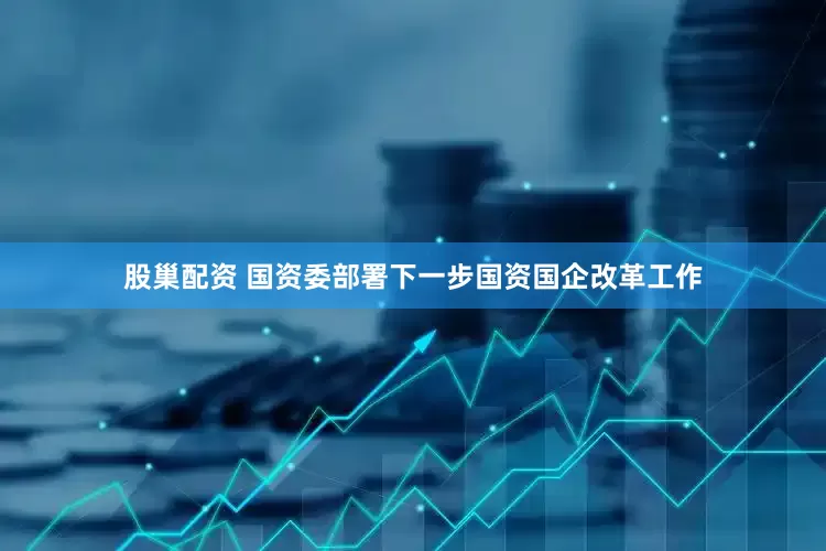 股巢配资 国资委部署下一步国资国企改革工作