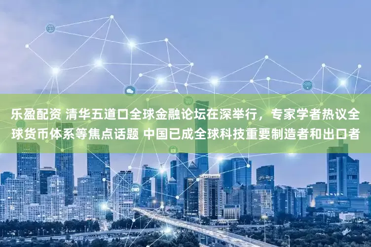 乐盈配资 清华五道口全球金融论坛在深举行，专家学者热议全球货币体系等焦点话题 中国已成全球科技重要制造者和出口者