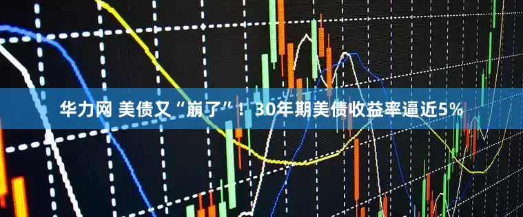 华力网 美债又“崩了”！30年期美债收益率逼近5%