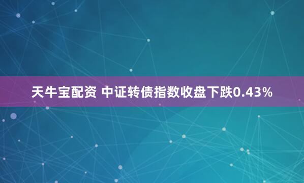 天牛宝配资 中证转债指数收盘下跌0.43%