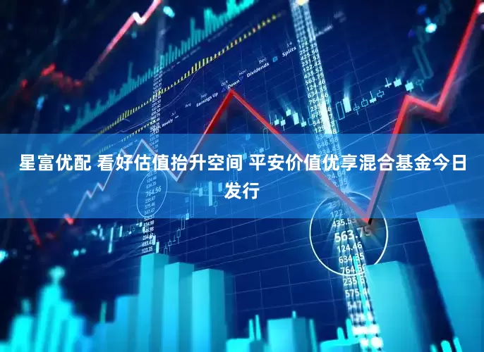 星富优配 看好估值抬升空间 平安价值优享混合基金今日发行