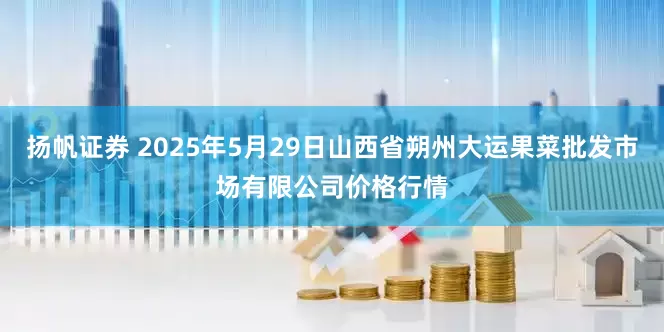 扬帆证券 2025年5月29日山西省朔州大运果菜批发市场有限公司价格行情