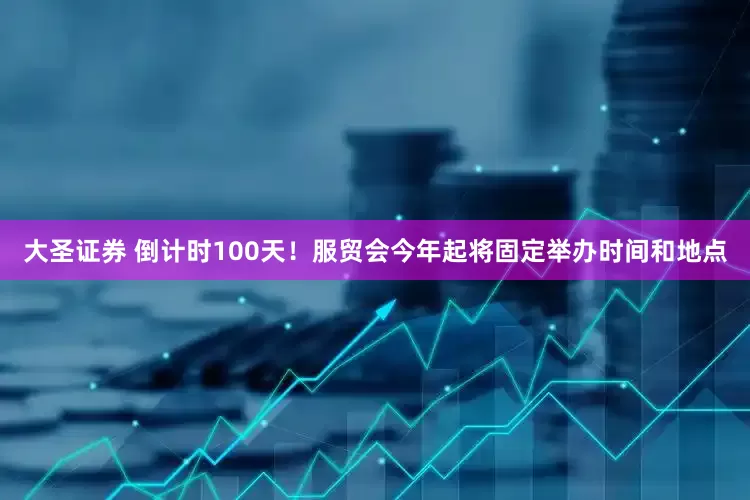 大圣证券 倒计时100天！服贸会今年起将固定举办时间和地点
