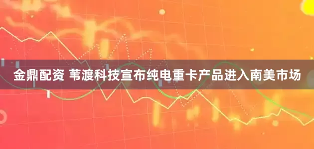 金鼎配资 苇渡科技宣布纯电重卡产品进入南美市场