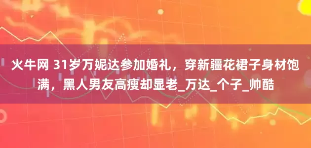 火牛网 31岁万妮达参加婚礼，穿新疆花裙子身材饱满，黑人男友高瘦却显老_万达_个子_帅酷