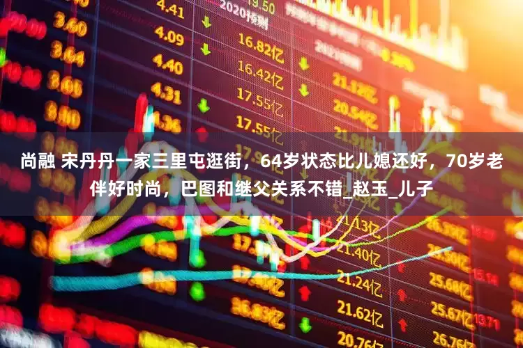 尚融 宋丹丹一家三里屯逛街，64岁状态比儿媳还好，70岁老伴好时尚，巴图和继父关系不错_赵玉_儿子
