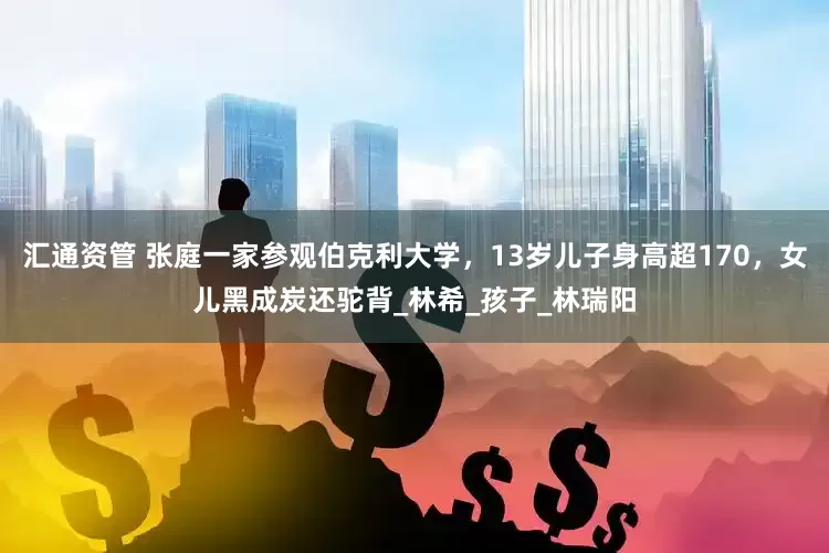 汇通资管 张庭一家参观伯克利大学，13岁儿子身高超170，女儿黑成炭还驼背_林希_孩子_林瑞阳
