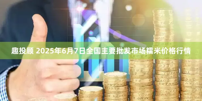 趣投顾 2025年6月7日全国主要批发市场糯米价格行情