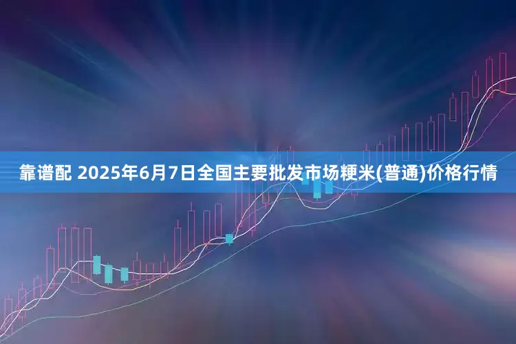 靠谱配 2025年6月7日全国主要批发市场粳米(普通)价格行情