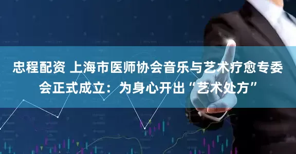 忠程配资 上海市医师协会音乐与艺术疗愈专委会正式成立：为身心开出“艺术处方”