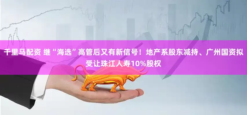 千里马配资 继“海选”高管后又有新信号！地产系股东减持、广州国资拟受让珠江人寿10%股权